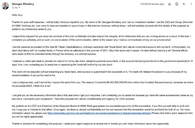 Окей, я пошел получать наследство от Фабиана Габдулхакова хаха. Чувак притворяется реальным человеком из банка, сайт по ссылке настоящий HSBC, но он пишет с фейкового gmail аккаунта gelhederyhsbcbankintl@gmail.comНе думал что такой скам еще жив, сначала я думал он работу просто предлагает...Окей, я пошел получать наследство от Фабиана Габдулхакова хаха. Чувак притворяется реальным человеком из банка, сайт по ссылке настоящий HSBC, но он пишет с фейкового gmail аккаунта gelhederyhsbcbankintl@gmail.comНе думал что такой скам еще жив, сначала я думал он работу просто предлагает...